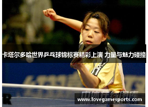 卡塔尔多哈世界乒乓球锦标赛精彩上演 力量与魅力碰撞