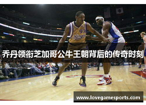 乔丹领衔芝加哥公牛王朝背后的传奇时刻