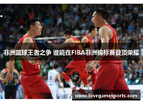 非洲篮球王者之争 谁能在FIBA非洲锦标赛登顶荣耀