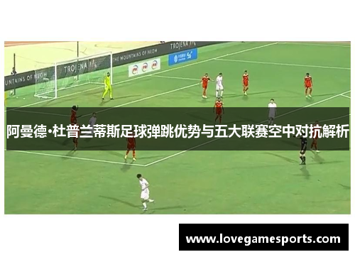 阿曼德·杜普兰蒂斯足球弹跳优势与五大联赛空中对抗解析