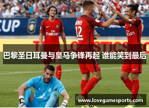 巴黎圣日耳曼与皇马争锋再起 谁能笑到最后