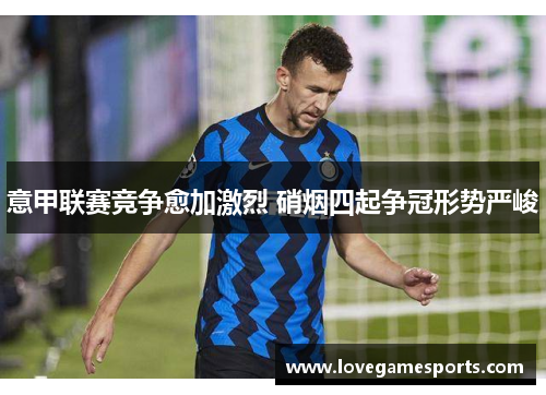 意甲联赛竞争愈加激烈 硝烟四起争冠形势严峻