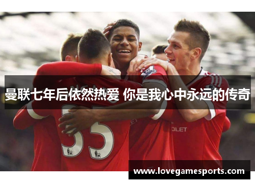 曼联七年后依然热爱 你是我心中永远的传奇